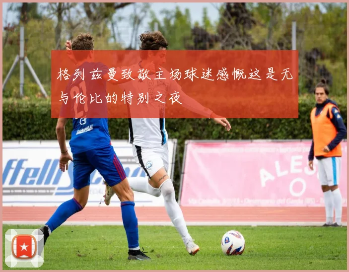 格列兹曼致敬主场球迷感慨这是无与伦比的特别之夜