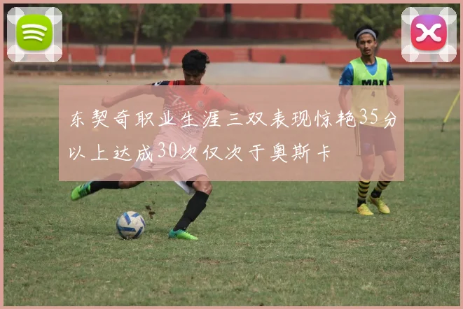 东契奇职业生涯三双表现惊艳35分以上达成30次仅次于奥斯卡
