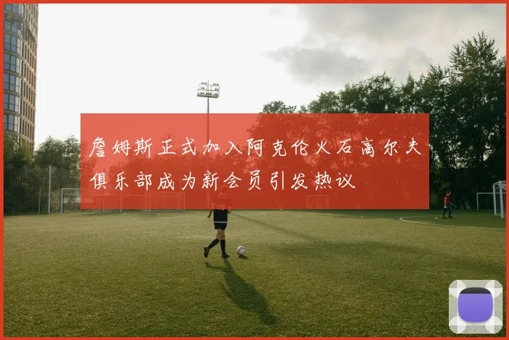 詹姆斯正式加入阿克伦火石高尔夫俱乐部成为新会员引发热议