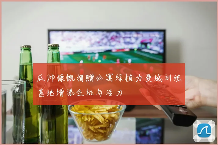 瓜帅慷慨捐赠公寓绿植为曼城训练基地增添生机与活力