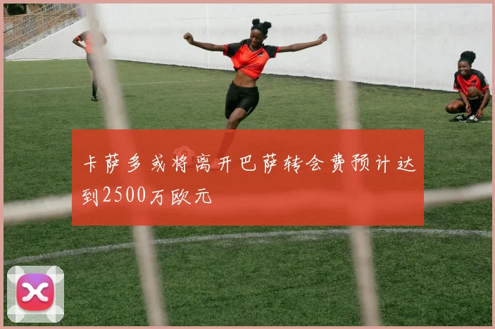 卡萨多或将离开巴萨转会费预计达到2500万欧元