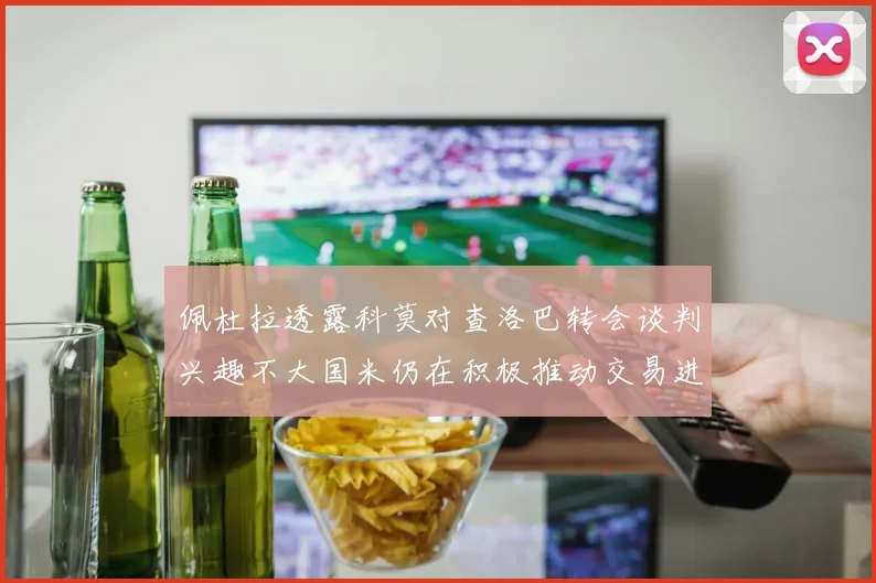 佩杜拉透露科莫对查洛巴转会谈判兴趣不大国米仍在积极推动交易进程