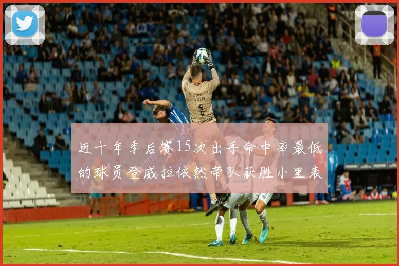 近十年季后赛15次出手命中率最低的球员登威拉依然带队获胜小里表现低迷仅得三分
