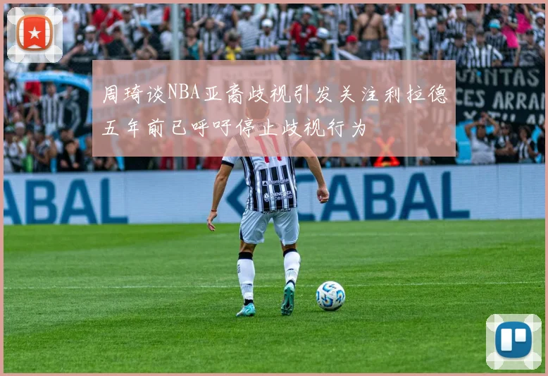 周琦谈NBA亚裔歧视引发关注利拉德五年前已呼吁停止歧视行为