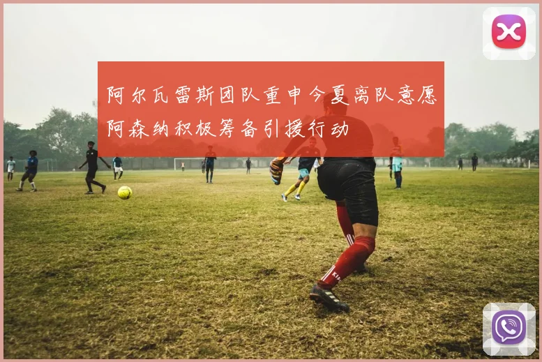 阿尔瓦雷斯团队重申今夏离队意愿阿森纳积极筹备引援行动
