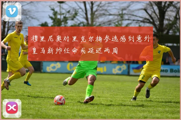 穆里尼奥对里克尔梅参选感到意外皇马新帅任命或延迟两周