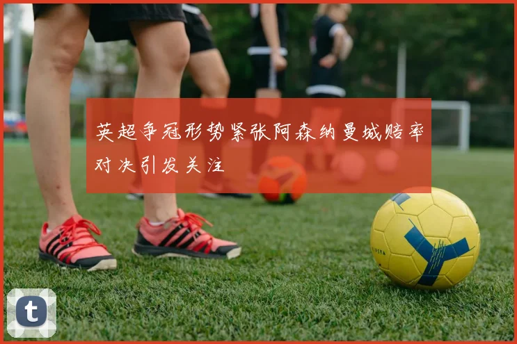 英超争冠形势紧张阿森纳曼城赔率对决引发关注