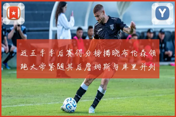 近五季季后赛得分榜揭晓布伦森领跑大帝紧随其后詹姆斯与库里并列第四
