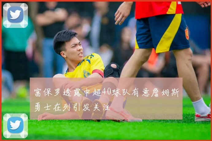 富保罗透露中超40球队有意詹姆斯勇士在列引发关注