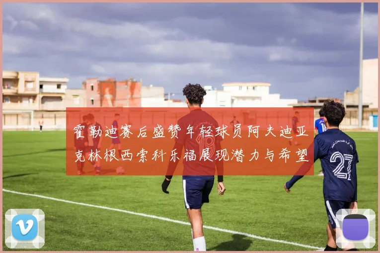 霍勒迪赛后盛赞年轻球员阿夫迪亚克林根西索科乐福展现潜力与希望