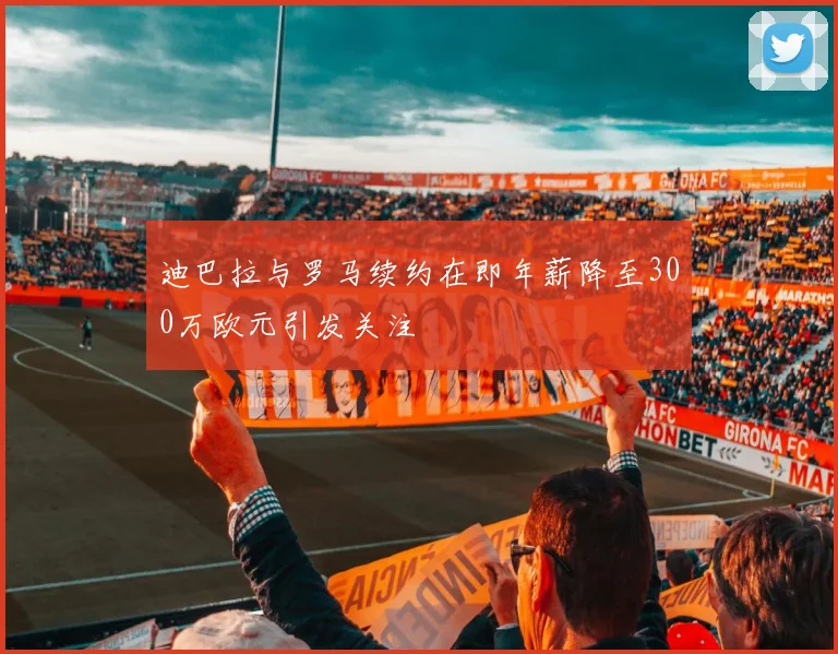 迪巴拉与罗马续约在即年薪降至300万欧元引发关注