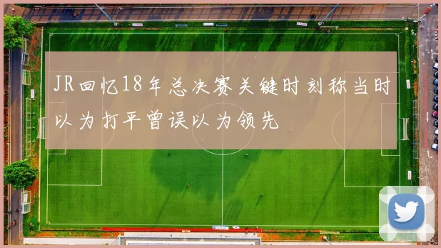 JR回忆18年总决赛关键时刻称当时以为打平曾误以为领先