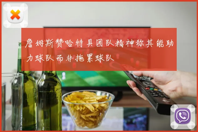 詹姆斯赞哈特具团队精神称其能助力球队而非拖累球队
