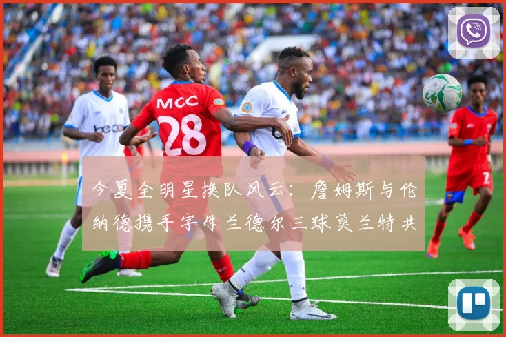 今夏全明星换队风云：詹姆斯与伦纳德携手字母兰德尔三球莫兰特共创辉煌