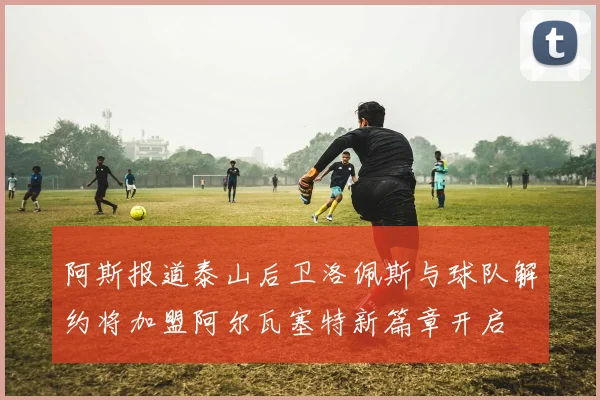 阿斯报道泰山后卫洛佩斯与球队解约将加盟阿尔瓦塞特新篇章开启
