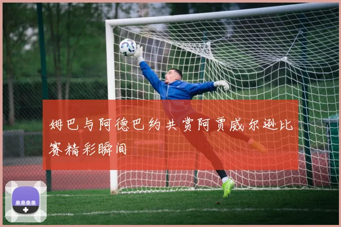 姆巴与阿德巴约共赏阿贾威尔逊比赛精彩瞬间