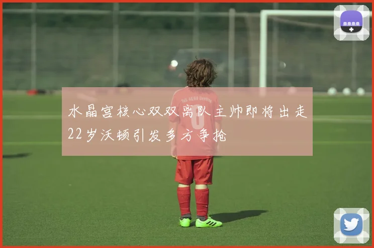 水晶宫核心双双离队主帅即将出走22岁沃顿引发多方争抢