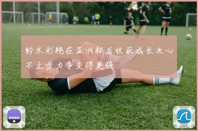 铃木彩艳在亚洲杯后收获成长决心不止步力争变得更强