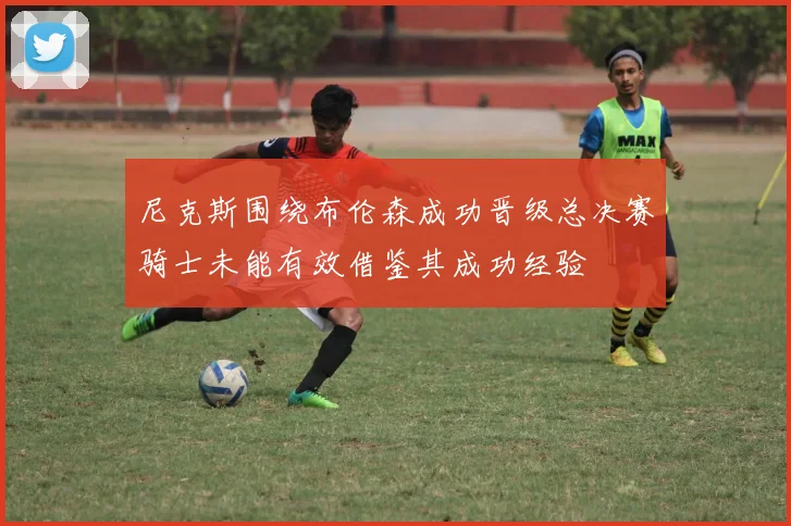 尼克斯围绕布伦森成功晋级总决赛骑士未能有效借鉴其成功经验