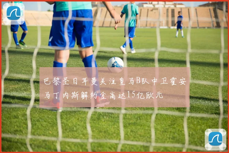 巴黎圣日耳曼关注皇马B队中卫霍安马丁内斯解约金高达15亿欧元