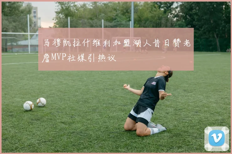 马穆凯拉什维利加盟湖人昔日赞老詹MVP社媒引热议